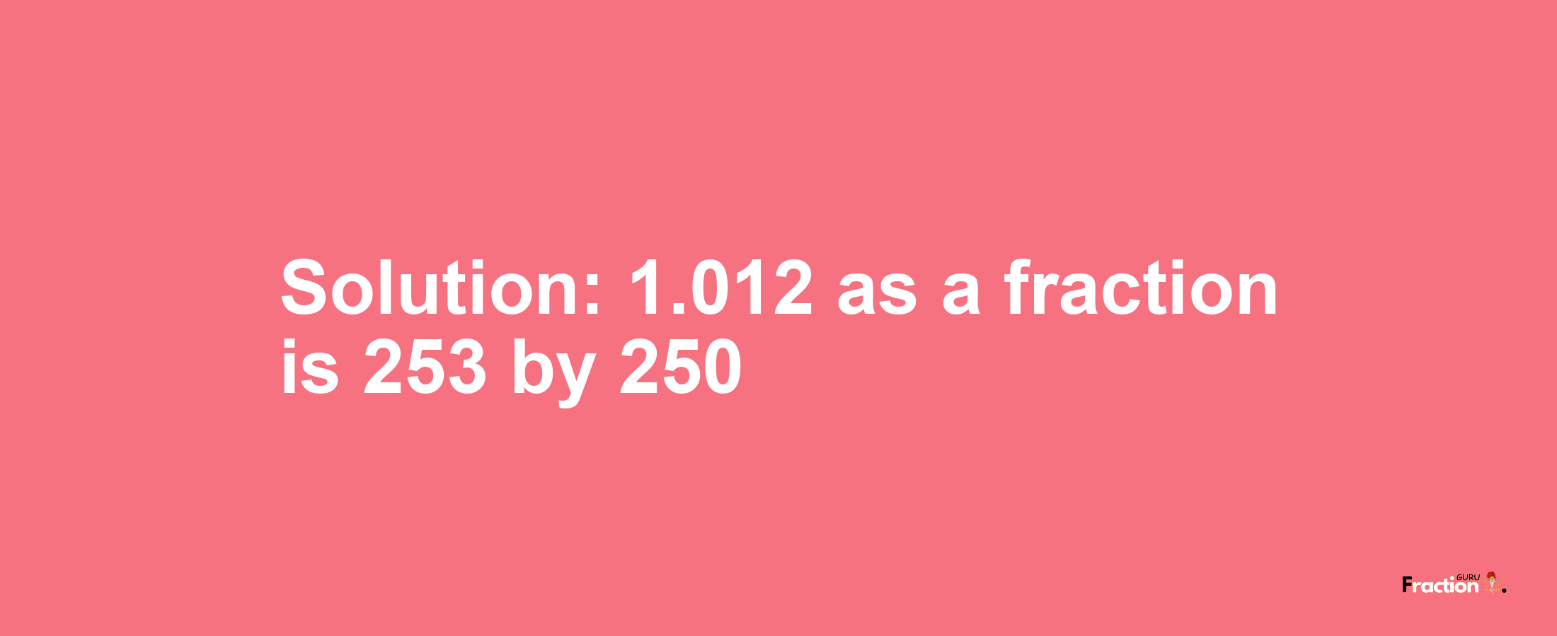 Solution:1.012 as a fraction is 253/250